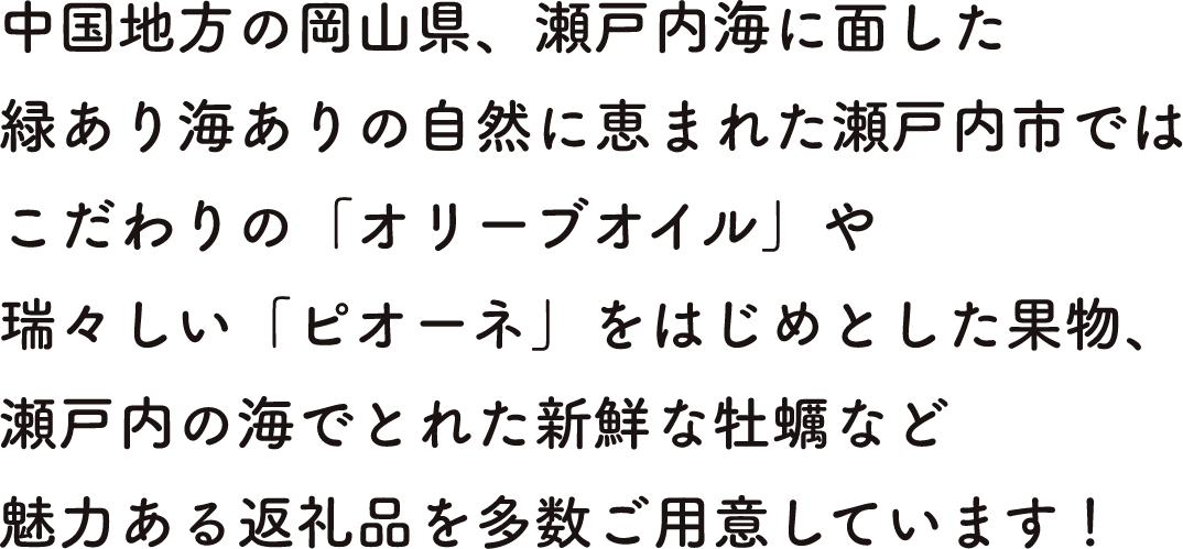 中国地方の岡山県、瀬戸内海に面した緑あり海ありの自然に恵まれた瀬戸内市ではこだわりの「オリーブオイル」や瑞々しい「ピオーネ」をはじめとした果物、瀬戸内の海でとれた新鮮な牡蠣など魅力ある返礼品を多数ご用意しています!
